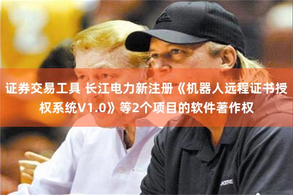 证券交易工具 长江电力新注册《机器人远程证书授权系统V1.0》等2个项目的软件著作权