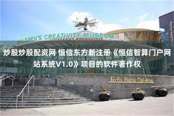 炒股炒股配资网 恒信东方新注册《恒信智算门户网站系统V1.0》项目的软件著作权