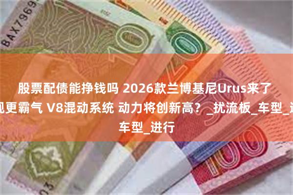 股票配债能挣钱吗 2026款兰博基尼Urus来了 外观更霸气 V8混动系统 动力将创新高？_扰流板_车型_进行