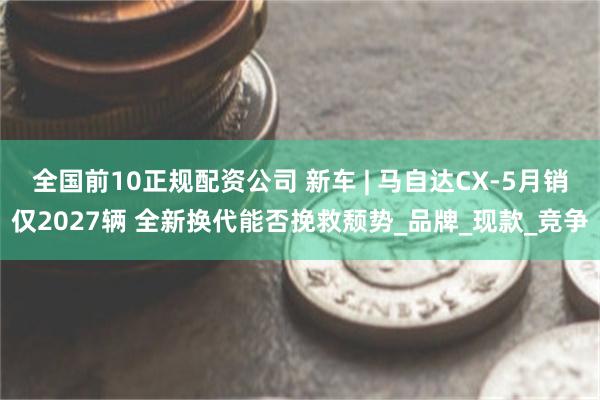 全国前10正规配资公司 新车 | 马自达CX-5月销仅2027辆 全新换代能否挽救颓势_品牌_现款_竞争