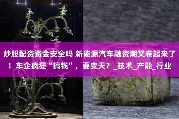 炒股配资资金安全吗 新能源汽车融资潮又卷起来了！车企疯狂“搞钱”，要变天？_技术_产能_行业