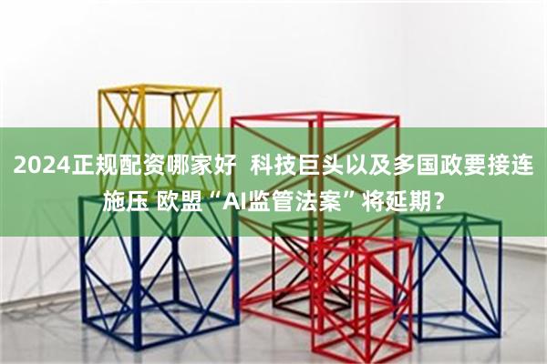 2024正规配资哪家好  科技巨头以及多国政要接连施压 欧盟“AI监管法案”将延期？