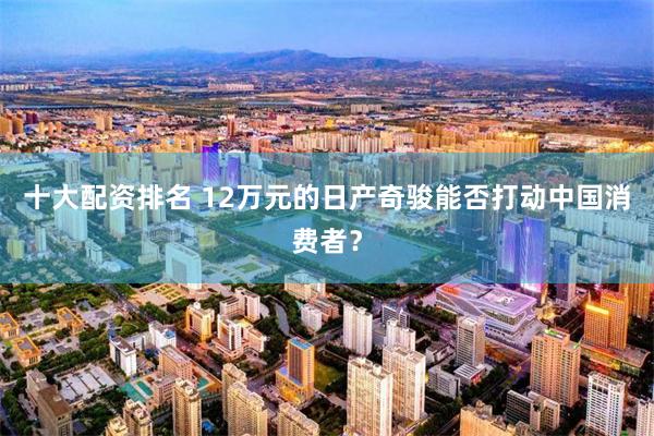 十大配资排名 12万元的日产奇骏能否打动中国消费者？
