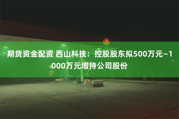 期货资金配资 西山科技：控股股东拟500万元—1000万元增持公司股份
