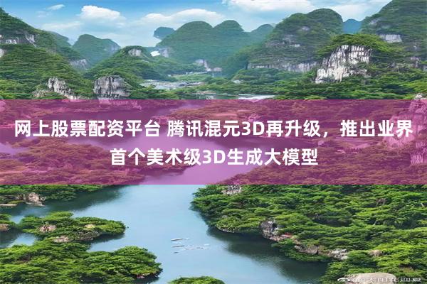 网上股票配资平台 腾讯混元3D再升级，推出业界首个美术级3D生成大模型