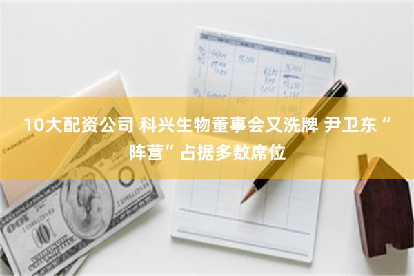 10大配资公司 科兴生物董事会又洗牌 尹卫东“阵营”占据多数席位