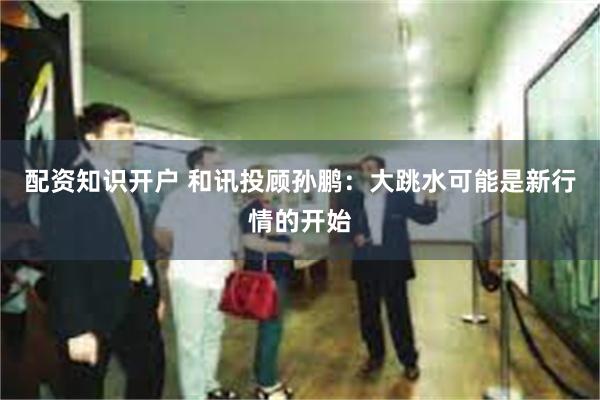 配资知识开户 和讯投顾孙鹏：大跳水可能是新行情的开始