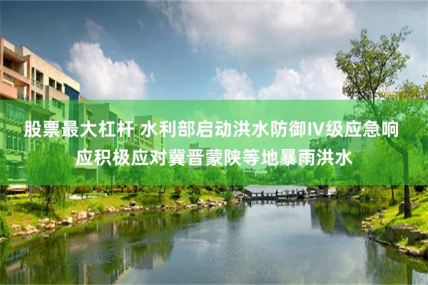 股票最大杠杆 水利部启动洪水防御Ⅳ级应急响 应积极应对冀晋蒙陕等地暴雨洪水