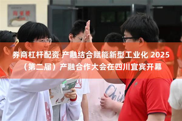 券商杠杆配资 产融结合赋能新型工业化 2025（第二届）产融合作大会在四川宜宾开幕