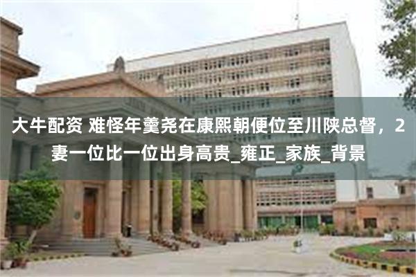 大牛配资 难怪年羹尧在康熙朝便位至川陕总督，2妻一位比一位出身高贵_雍正_家族_背景