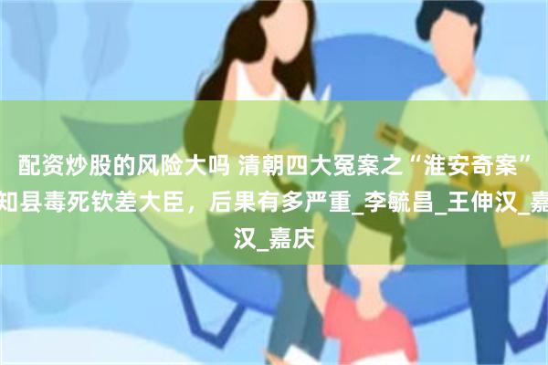 配资炒股的风险大吗 清朝四大冤案之“淮安奇案”：知县毒死钦差大臣，后果有多严重_李毓昌_王伸汉_嘉庆