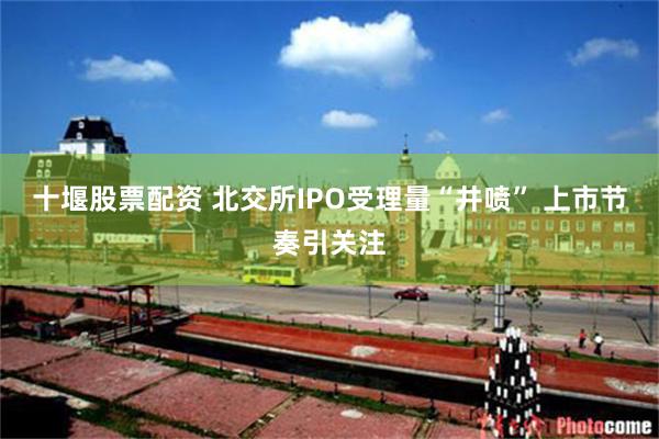 十堰股票配资 北交所IPO受理量“井喷” 上市节奏引关注