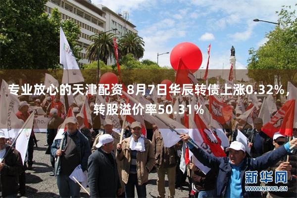 专业放心的天津配资 8月7日华辰转债上涨0.32%，转股溢价率50.31%