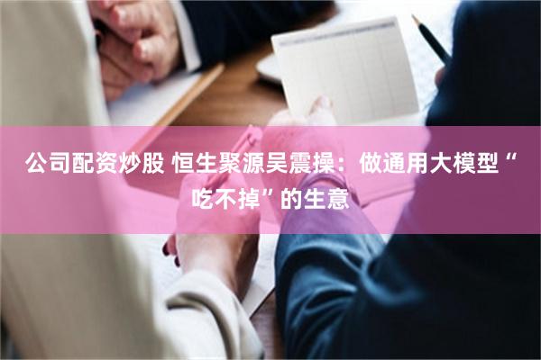 公司配资炒股 恒生聚源吴震操：做通用大模型“吃不掉”的生意