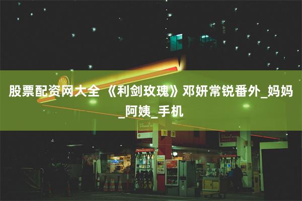 股票配资网大全 《利剑玫瑰》邓妍常锐番外_妈妈_阿姨_手机