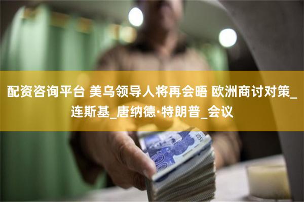 配资咨询平台 美乌领导人将再会晤 欧洲商讨对策_连斯基_唐纳德·特朗普_会议