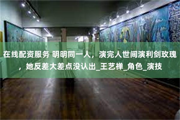 在线配资服务 明明同一人，演完人世间演利剑玫瑰，她反差大差点没认出_王艺禅_角色_演技