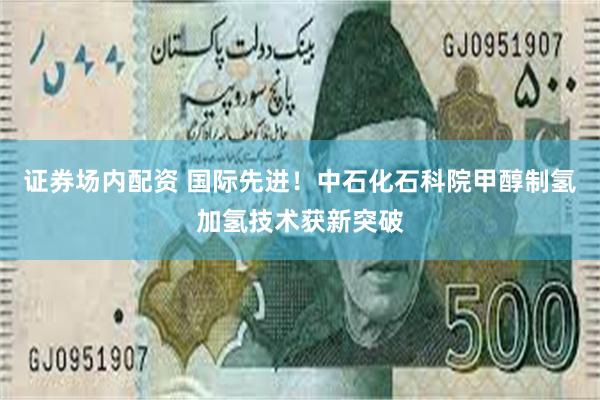 证券场内配资 国际先进!中石化石科院甲醇制氢加氢技术获新突破