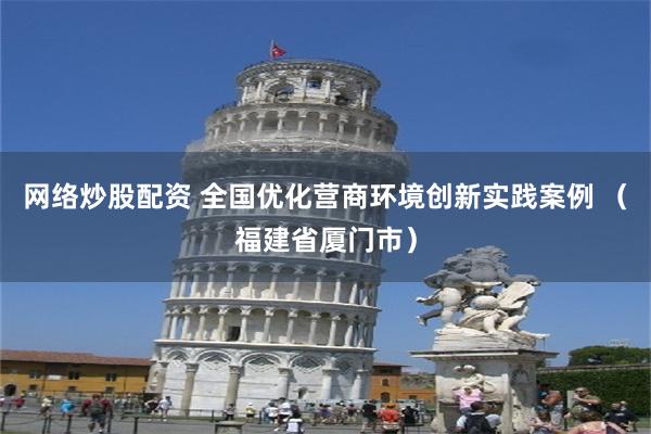 网络炒股配资 全国优化营商环境创新实践案例 （福建省厦门市）