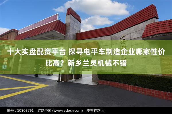 十大实盘配资平台 探寻电平车制造企业哪家性价比高？新乡兰灵机械不错