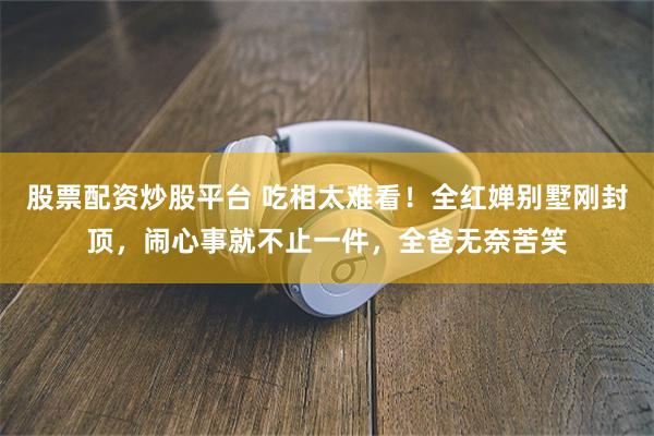 股票配资炒股平台 吃相太难看！全红婵别墅刚封顶，闹心事就不止一件，全爸无奈苦笑