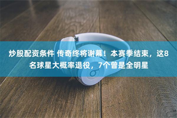 炒股配资条件 传奇终将谢幕！本赛季结束，这8名球星大概率退役，7个曾是全明星