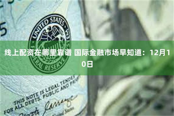 线上配资在哪里靠谱 国际金融市场早知道：12月10日