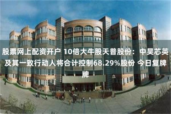 股票网上配资开户 10倍大牛股天普股份：中昊芯英及其一致行动人将合计控制68.29%股份 今日复牌