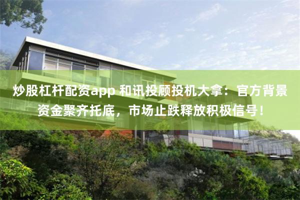 炒股杠杆配资app 和讯投顾投机大拿：官方背景资金聚齐托底，市场止跌释放积极信号！