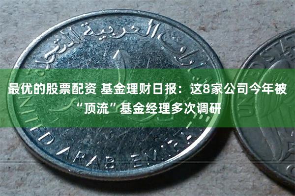 最优的股票配资 基金理财日报：这8家公司今年被“顶流”基金经理多次调研